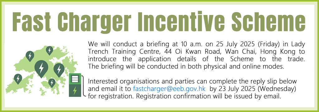Fast Charger Incentive Scheme: We will conduct a briefing at 10 a.m. on 25 July 2025 (Friday) in Lady Trench Training Centre, 44 Oi Kwan Road, Wan Chai, Hong Kong to introduce the application details of the Scheme to the trade. The briefing will be conducted in both physical and online mode.

Interested organisations and parties can complete the reply slip below and email it to fastcharger@eeb.gov.hk  by 23 July 2025 (Wednesday) for registration. Registration confirmation will be issued by email. 