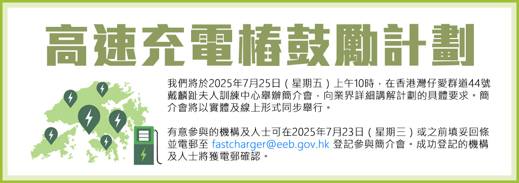 高速充電樁鼓勵計劃: 我們將於2025年7月25日（星期五）上午10時，在香港灣仔愛群道44號戴麟趾夫人訓練中心舉辦簡介會，向業界詳細講解計劃的具體要求。簡介會將以實體及線上形式同步舉行。有意參與的機構及人士可在2025年7月23日（星期三）或之前填妥回條並電郵至 fastcharger@eeb.gov.hk 登記參與簡介會。成功登記的機構及人士將獲電郵確認。